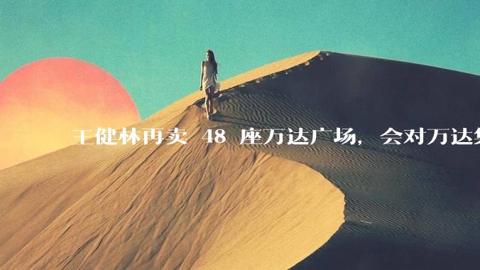 王健林再卖 48 座万达广场，会对万达集团带来哪些影响？目前万达面临怎样的困境？