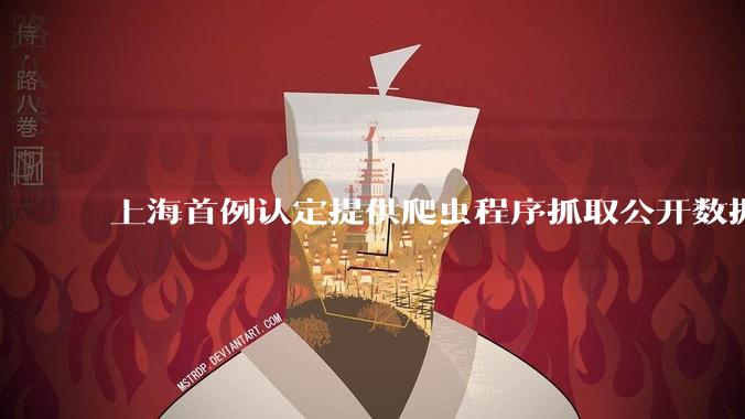 上海首例认定提供爬虫程序抓取公开数据构成提供侵入计算机信息系统程序罪案，该案件有哪些细节值得关注？